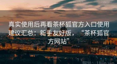 真实使用后再看茶杯狐官方入口使用建议汇总：新手友好版，“茶杯狐官方网站”