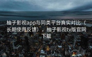 柚子影视app与同类平台真实对比（长期使用反馈），柚子影视tv版官网下载
