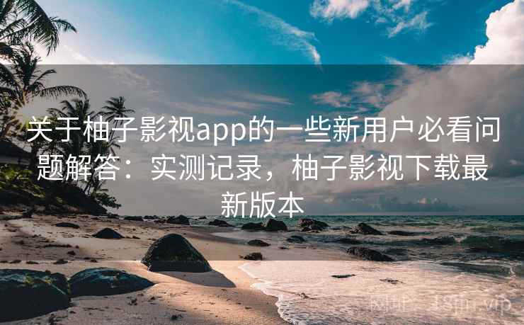 关于柚子影视app的一些新用户必看问题解答：实测记录，柚子影视下载最新版本