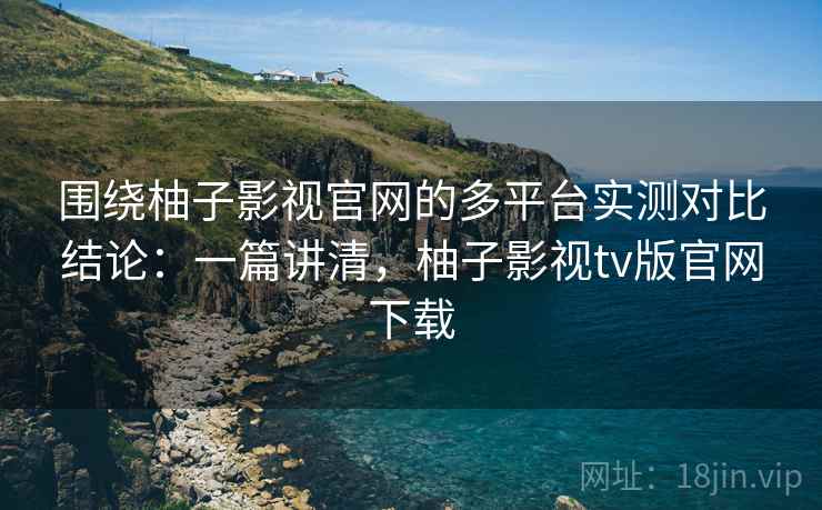 围绕柚子影视官网的多平台实测对比结论：一篇讲清，柚子影视tv版官网下载