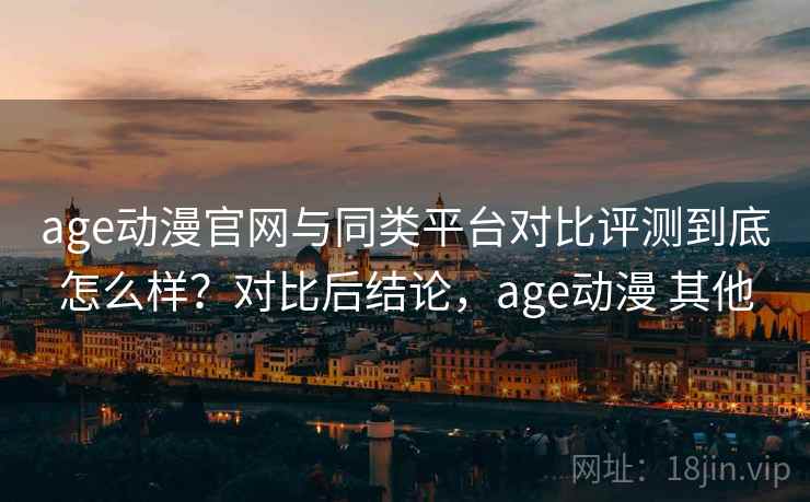 age动漫官网与同类平台对比评测到底怎么样？对比后结论，age动漫 其他