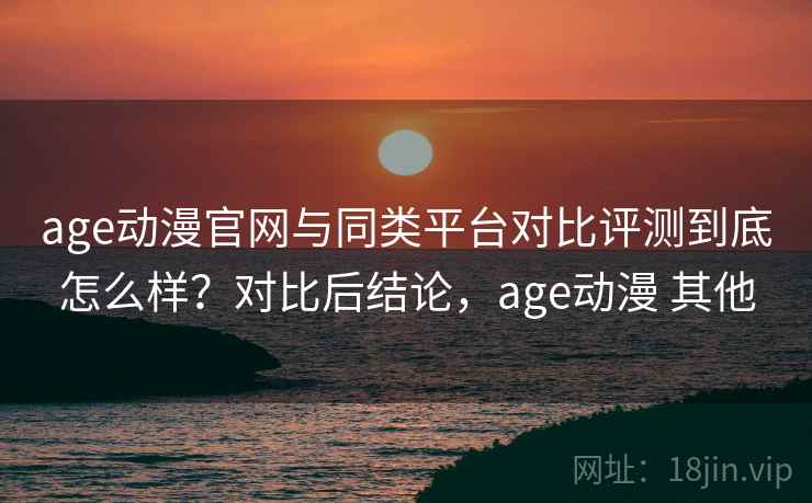 age动漫官网与同类平台对比评测到底怎么样？对比后结论，age动漫 其他